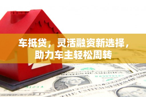 遵化市车抵贷，灵活融资新选择，助力车主轻松周转